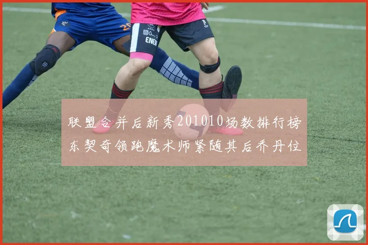 联盟合并后新秀201010场数排行榜东契奇领跑魔术师紧随其后乔丹位列第三