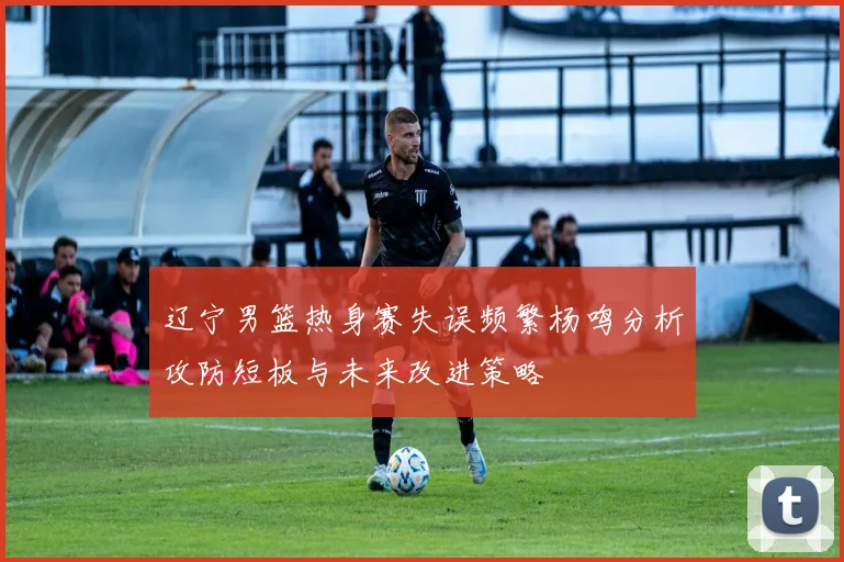 辽宁男篮热身赛失误频繁杨鸣分析攻防短板与未来改进策略