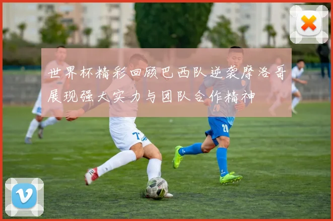 世界杯精彩回顾巴西队逆袭摩洛哥展现强大实力与团队合作精神