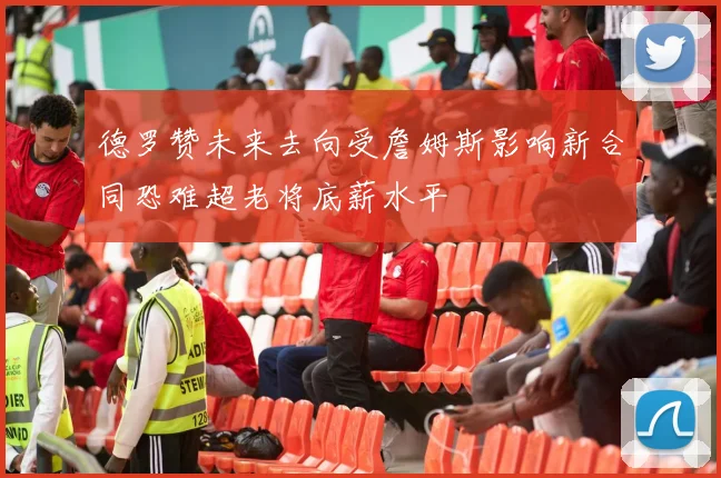 德罗赞未来去向受詹姆斯影响新合同恐难超老将底薪水平