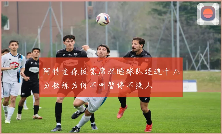 阿特金森板凳席沉睡球队连追十几分教练为何不叫暂停不换人
