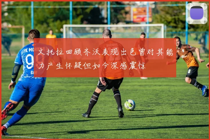 文托拉回顾齐沃表现出色曾对其能力产生怀疑但如今深感震惊