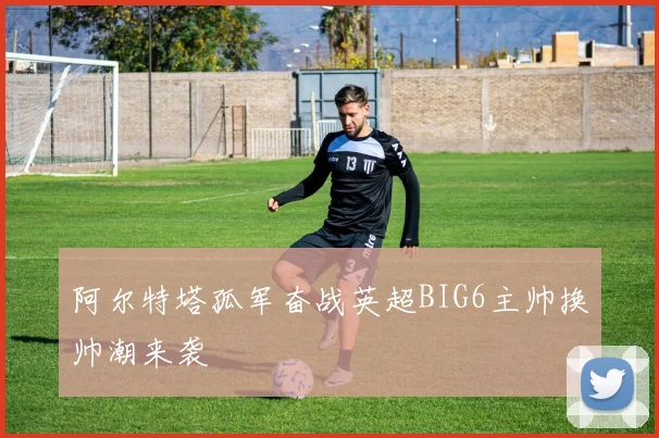阿尔特塔孤军奋战英超BIG6主帅换帅潮来袭
