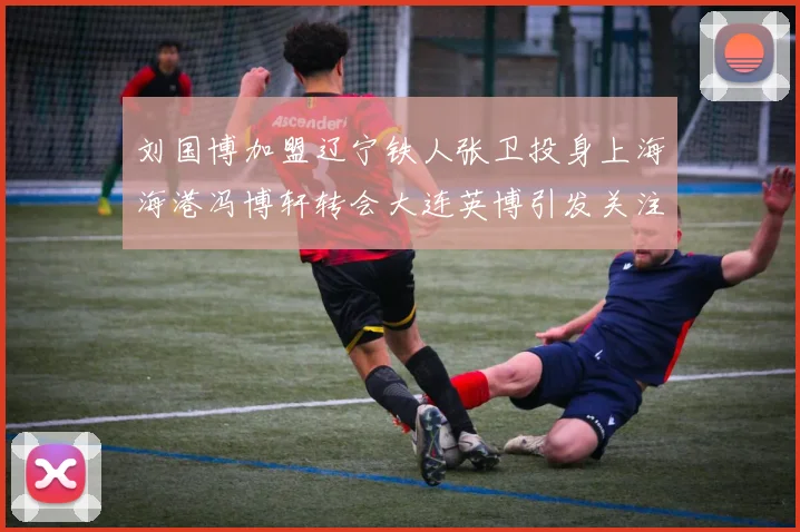刘国博加盟辽宁铁人张卫投身上海海港冯博轩转会大连英博引发关注