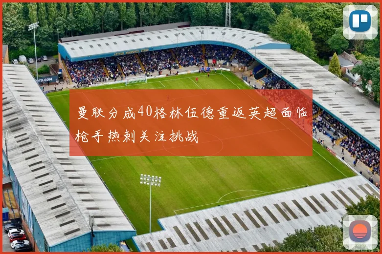 曼联分成40格林伍德重返英超面临枪手热刺关注挑战