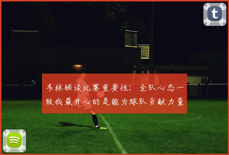 韦林顿谈比赛重要性：全队心态一致我最开心的是能为球队贡献力量