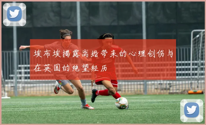 埃布埃揭露离婚带来的心理创伤与在英国的绝望经历