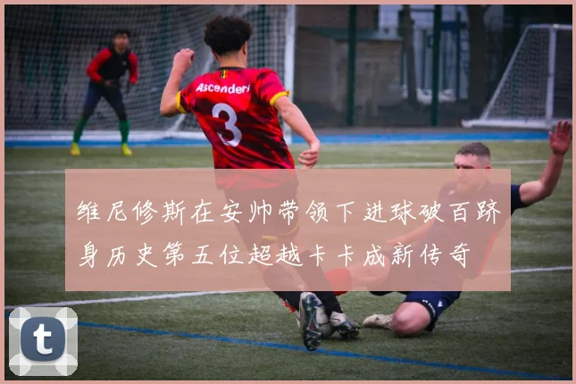 维尼修斯在安帅带领下进球破百跻身历史第五位超越卡卡成新传奇