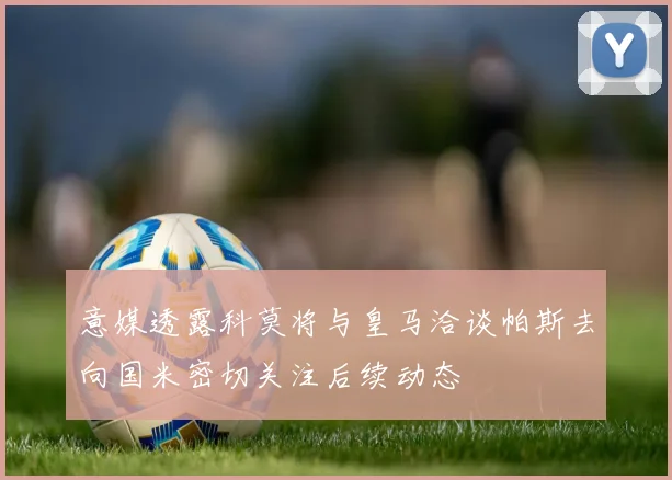 意媒透露科莫将与皇马洽谈帕斯去向国米密切关注后续动态