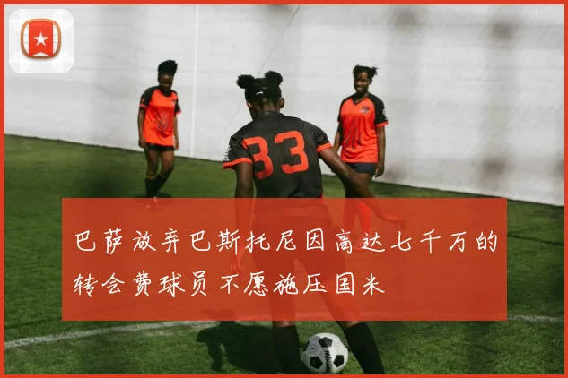 巴萨放弃巴斯托尼因高达七千万的转会费球员不愿施压国米