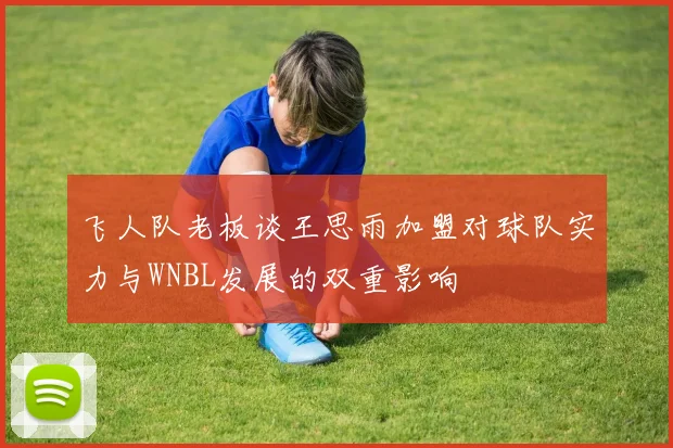 飞人队老板谈王思雨加盟对球队实力与WNBL发展的双重影响