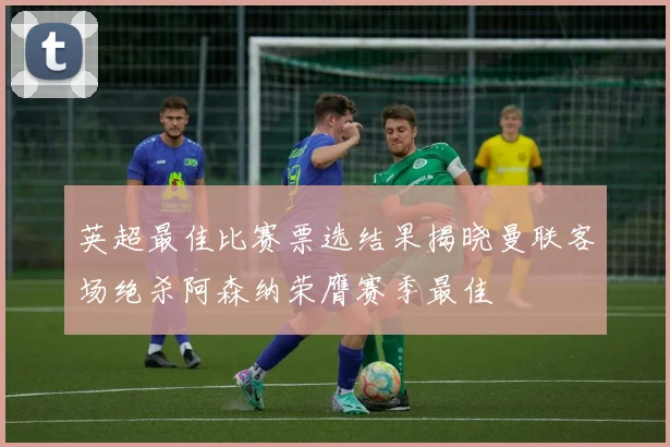 英超最佳比赛票选结果揭晓曼联客场绝杀阿森纳荣膺赛季最佳