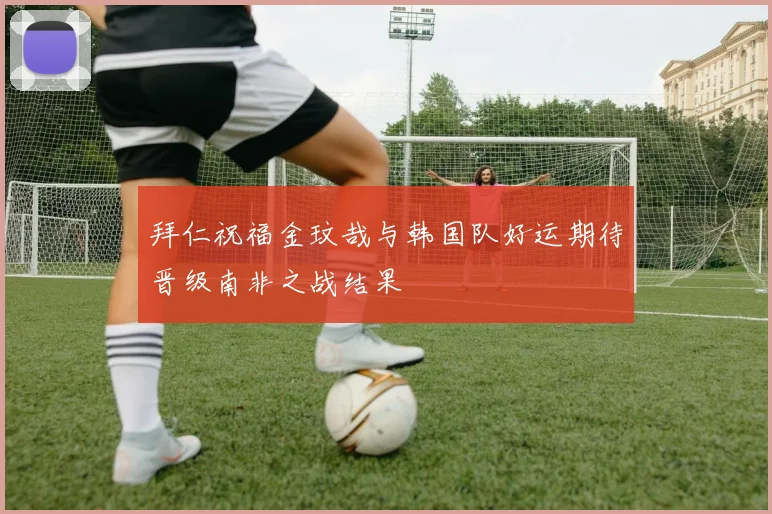 拜仁祝福金玟哉与韩国队好运期待晋级南非之战结果