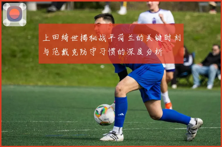 上田绮世揭秘战平荷兰的关键时刻与范戴克防守习惯的深度分析
