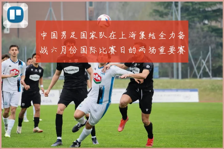 中国男足国家队在上海集结全力备战六月份国际比赛日的两场重要赛事
