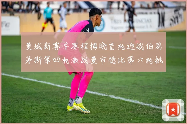 曼城新赛季赛程揭晓首轮迎战伯恩茅斯第四轮激战曼市德比第六轮挑战利物浦