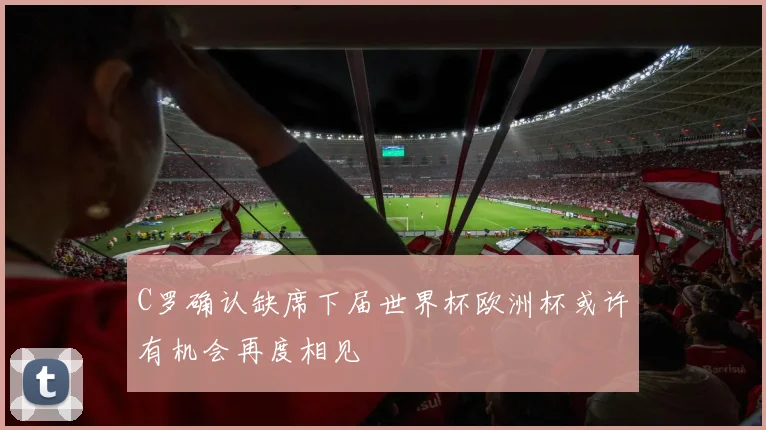 C罗确认缺席下届世界杯欧洲杯或许有机会再度相见