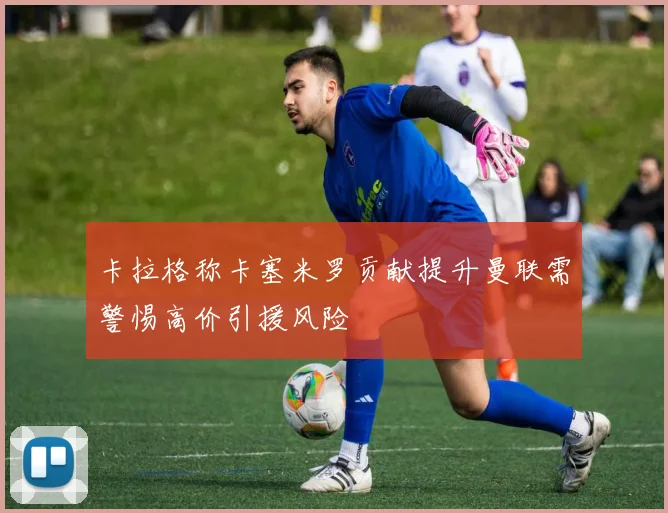 卡拉格称卡塞米罗贡献提升曼联需警惕高价引援风险